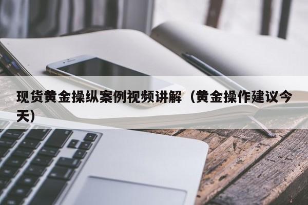 现货黄金操纵案例视频讲解（黄金操作建议今天）