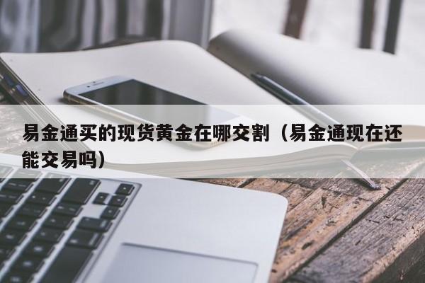 易金通买的现货黄金在哪交割（易金通现在还能交易吗）