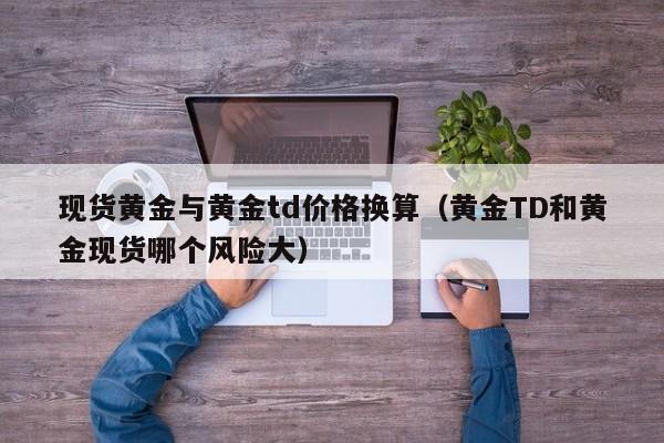 现货黄金与黄金td价格换算（黄金TD和黄金现货哪个风险大）