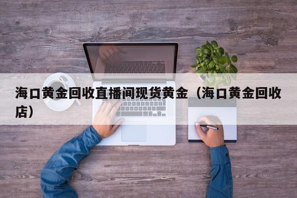 海口黄金回收直播间现货黄金（海口黄金回收店）