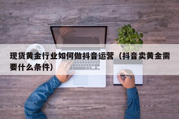 现货黄金行业如何做抖音运营（抖音卖黄金需要什么条件）