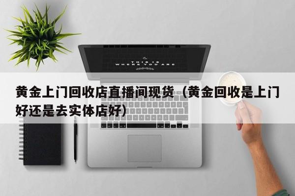 黄金上门回收店直播间现货（黄金回收是上门好还是去实体店好）