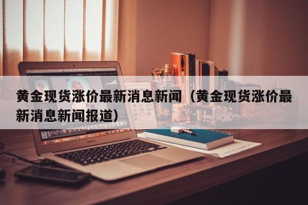 黄金现货涨价最新消息新闻（黄金现货涨价最新消息新闻报道）