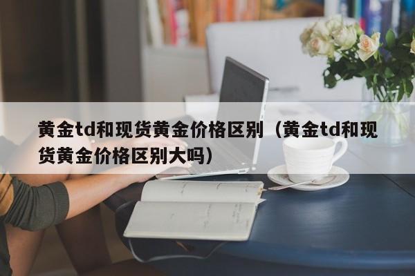 黄金td和现货黄金价格区别(黄金td和现货黄金价格区别大吗)