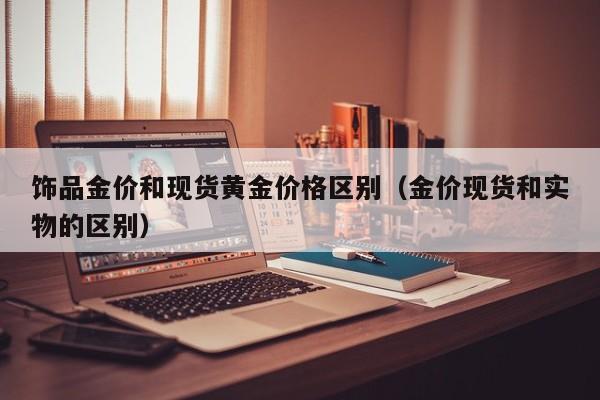 饰品金价和现货黄金价格区别(金价现货和实物的区别)
