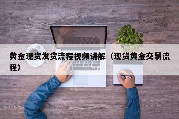 黄金现货发货流程视频讲解(现货黄金交易流程)