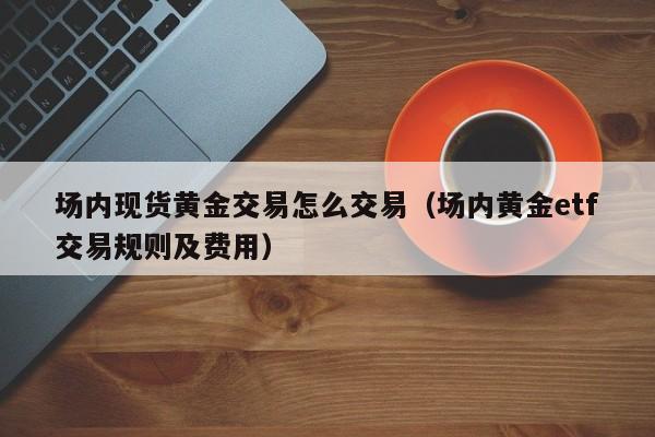 场内现货黄金交易怎么交易（场内黄金etf交易规则及费用）