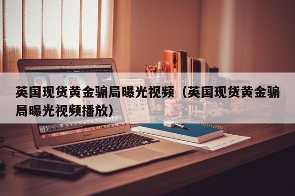 英国现货黄金骗局曝光视频（英国现货黄金骗局曝光视频播放）