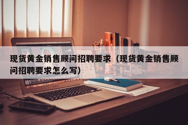 现货黄金销售顾问招聘要求（现货黄金销售顾问招聘要求怎么写）