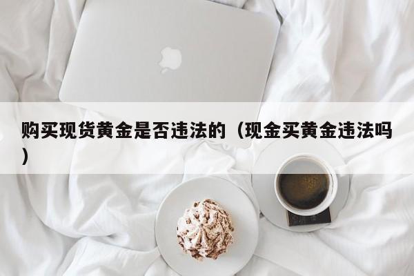 购买现货黄金是否违法的（现金买黄金违法吗）