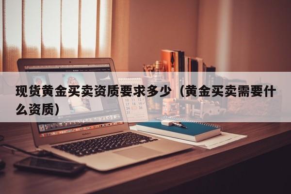 现货黄金买卖资质要求多少（黄金买卖需要什么资质）