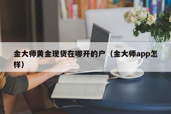 金大师黄金现货在哪开的户（金大师app怎样）