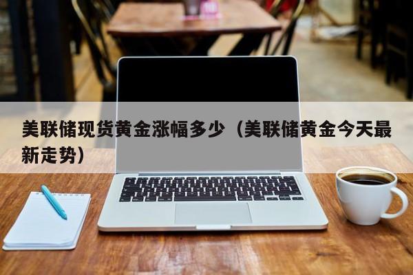 美联储现货黄金涨幅多少(美联储黄金今天最新走势)