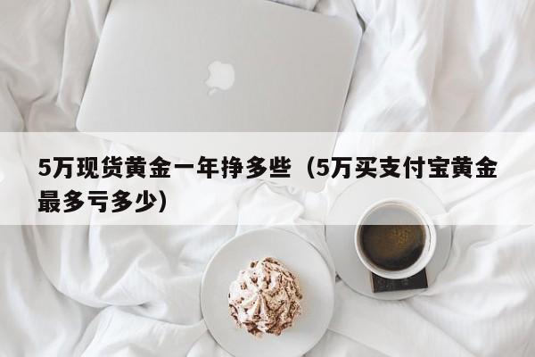 5万现货黄金一年挣多些（5万买支付宝黄金最多亏多少）