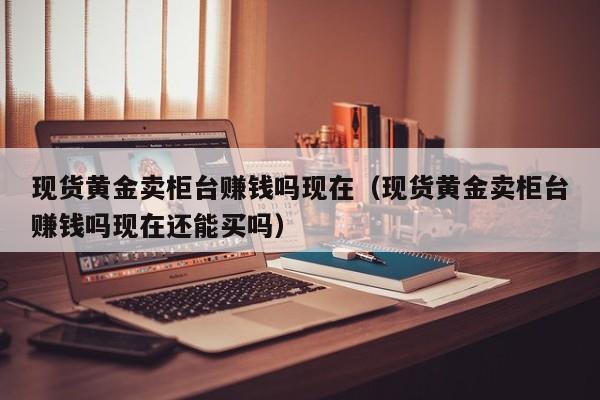 现货黄金卖柜台赚钱吗现在（现货黄金卖柜台赚钱吗现在还能买吗）