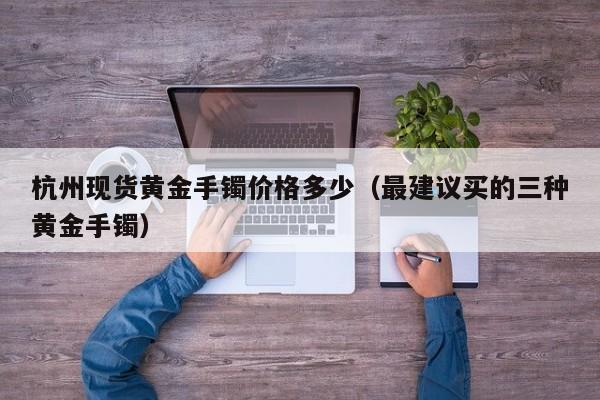 杭州现货黄金手镯价格多少（最建议买的三种黄金手镯）