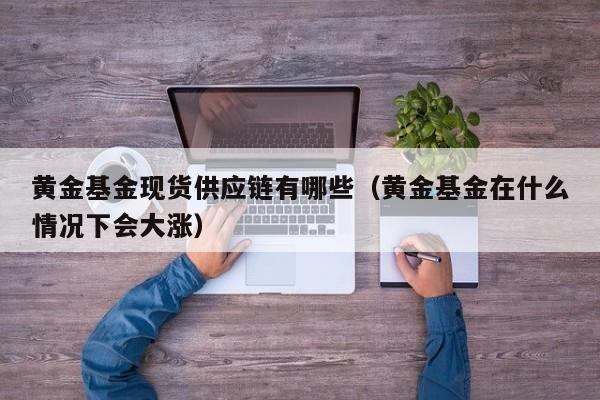 黄金基金现货供应链有哪些（黄金基金在什么情况下会大涨）