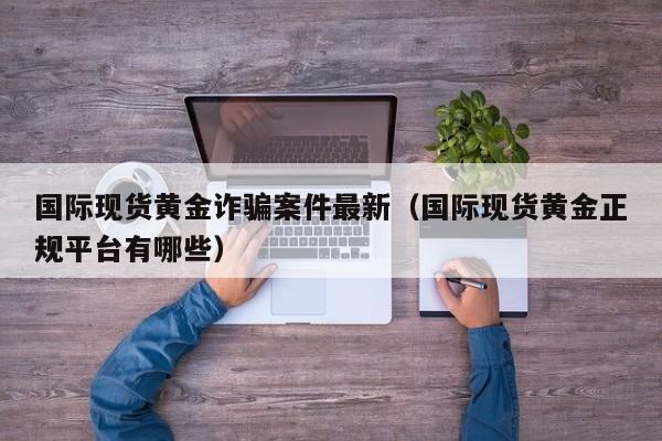 国际现货黄金诈骗案件最新（国际现货黄金正规平台有哪些）