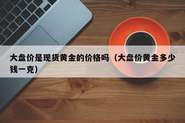 大盘价是现货黄金的价格吗（大盘价黄金多少钱一克）