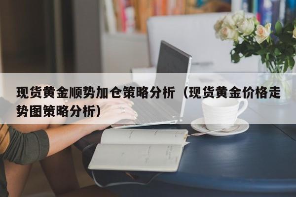 现货黄金顺势加仓策略分析（现货黄金价格走势图策略分析）