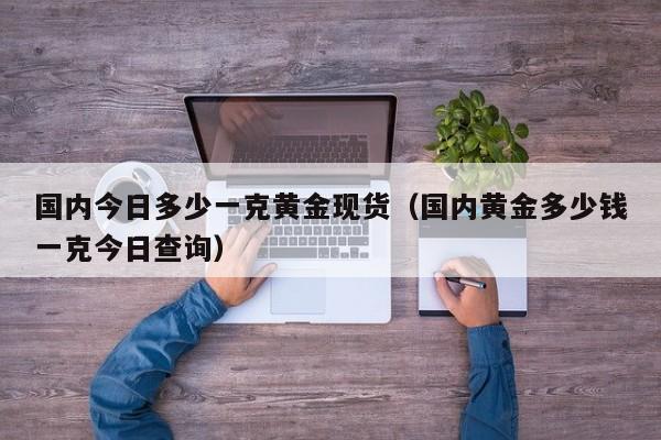 国内今日多少一克黄金现货（国内黄金多少钱一克今日查询）