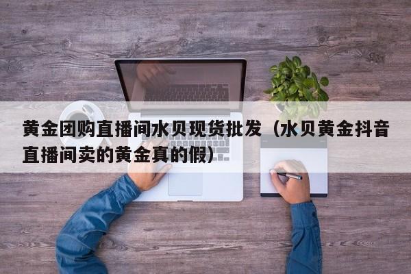 黄金团购直播间水贝现货批发（水贝黄金抖音直播间卖的黄金真的假）