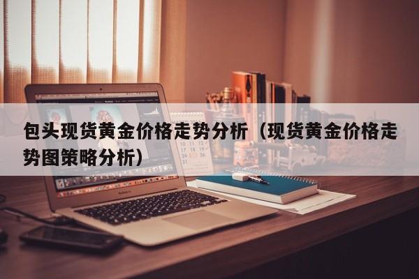 包头现货黄金价格走势分析（现货黄金价格走势图策略分析）