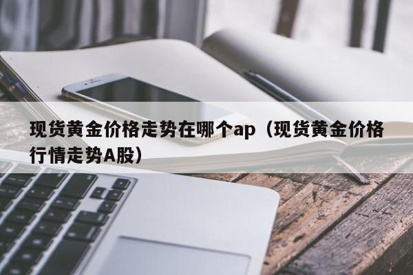 现货黄金价格走势在哪个ap(现货黄金价格行情走势A股)